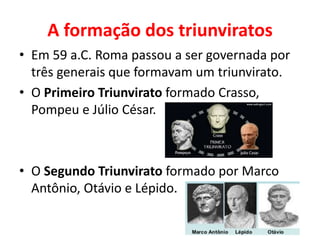 A formação dos triunviratos
• Em 59 a.C. Roma passou a ser governada por
três generais que formavam um triunvirato.
• O Primeiro Triunvirato formado Crasso,
Pompeu e Júlio César.
• O Segundo Triunvirato formado por Marco
Antônio, Otávio e Lépido.
 