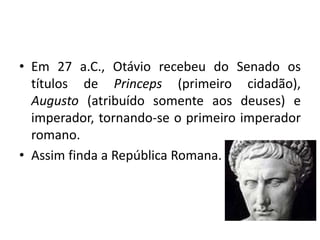 • Em 27 a.C., Otávio recebeu do Senado os
títulos de Princeps (primeiro cidadão),
Augusto (atribuído somente aos deuses) e
imperador, tornando-se o primeiro imperador
romano.
• Assim finda a República Romana.
 
