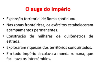 O auge do Império
• Expansão territorial de Roma continuou.
• Nas zonas fronteiriças, os exércitos estabeleceram
acampamentos permanentes.
• Construção de milhares de quilômetros de
estrada.
• Exploraram riquezas dos territórios conquistados.
• Em todo Império circulava a moeda romana, que
facilitava os intercâmbios.
 