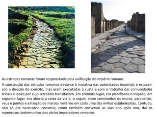 As estradas romanas foram responsáveis pela unificação do império romano. 
A construção das estradas romanas devia-se à iniciativa das autoridades imperiais e estavam sob a direção do exército, mas eram executadas à custa e com o trabalho das comunidades tribais e locais por cujo território transitavam. Em primeiro lugar, era planificado o traçado, em segundo lugar, era aberta a caixa da via e, a seguir, eram construídos os muros, parapeitos, vaus e pontes e a fixação de marcos miliários em cada uma das milhas estabelecidas. Contudo, não só era necessário construir, como também conservar as vias ano após ano, daí os numerosos testemunhos dos vários imperadores romanos. 
 