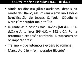 •Ainda na dinastia júlio-claudianos, depois da morte de Otávio, assumiram o governo Tibério (crucificação de Jesus), Calígula, Cláudio e Nero (“imperador maldito”?); 
•Durante as dinastias dos Flávios (68 d.C. - 96 d.C.) e Antoninos (96 d.C. – 192 d.C.), Roma retomou a expansão territorial. Destacaram-se os imperadores: 
-Trajano = que retomou a expansão romana; 
-Marco Aurélio = “o imperador filósofo”; 
O Alto Império (séculos I a.C. – III d.C.)  