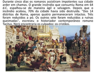 Durante cinco dias os romanos assistiram impotentes sua cidade arder em chamas. O grande incêndio que consumiu Roma em 64 d.C. espalhou-se de maneira ágil e selvagem. Depois que o incêndio acabou, 70% da cidade havia sido destruída. "Dos 14 distritos de Roma, apenas quatro permaneceram intactos. Três foram reduzidos a pó. Os outros sete foram reduzidos a ruínas queimadas", escreveu o historiador contemporâneo romano Tacitus. Nero encontraria os culpados: os cristãos.  