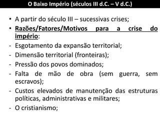 O Baixo Império (séculos III d.C. – V d.C.) 
•A partir do século III – sucessivas crises; 
•Razões/Fatores/Motivos para a crise do império: 
-Esgotamento da expansão territorial; 
-Dimensão territorial (fronteiras); 
-Pressão dos povos dominados; 
-Falta de mão de obra (sem guerra, sem escravos); 
-Custos elevados de manutenção das estruturas políticas, administrativas e militares; 
-O cristianismo;  