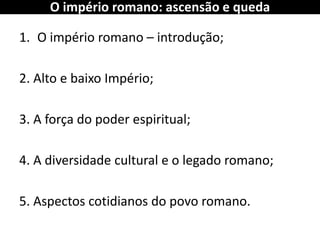 O império romano: ascensão e queda 
1.O império romano – introdução; 
2. Alto e baixo Império; 
3. A força do poder espiritual; 
4. A diversidade cultural e o legado romano; 
5. Aspectos cotidianos do povo romano.  