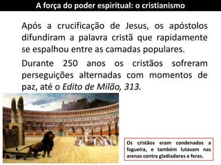 Após a crucificação de Jesus, os apóstolos difundiram a palavra cristã que rapidamente se espalhou entre as camadas populares. 
Durante 250 anos os cristãos sofreram perseguições alternadas com momentos de paz, até o Edito de Milão, 313. 
A força do poder espiritual: o cristianismo 
Os cristãos eram condenados a fogueira, e também lutavam nas arenas contra gladiadores e feras.  