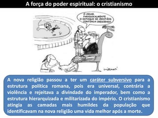 A nova religião passou a ter um caráter subversivo para a estrutura política romana, pois era universal, contrária a violência e rejeitava a divindade do imperador, bem como a estrutura hierarquizada e militarizada do império. O cristianismo atingia as camadas mais humildes da população que identificavam na nova religião uma vida melhor após a morte. 
A força do poder espiritual: o cristianismo  
