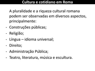 A pluralidade e a riqueza cultural romana podem ser observadas em diversos aspectos, principalmente: 
-Construções públicas; 
-Religião; 
-Língua – idioma universal; 
-Direito; 
-Administração Pública; 
-Teatro, literatura, música e escultura. 
Cultura e cotidiano em Roma  
