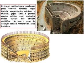 Os teatros e anfiteatros se espalharam pelos domínios romanos. Peças teatrais, apresentações artísticas e musicais, jogos, lutas e grandes eventos públicos eram realizados nesses espaços que atraíam multidões. Ao lado o teatro de Antalya e abaixo o Anfiteatro de Flávio (o Coliseu)  