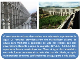 O crescimento urbano demandava um adequado suprimento de água. Os romanos providenciaram um maravilhoso sistema de águas para melhorar a qualidade de vida nas regiões que eles governavam. Durante o reino de Augustus (27 A.C. - 14 D.C.), três aquedutos foram construídos em Éfeso. A água dos aquedutos corria de fontes ornamentais através das ruas da cidade, e supria os moradores com uma confiável fonte de água para a vida diária.  