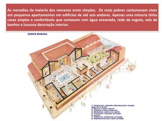 As moradias da maioria dos romanos eram simples. Os mais pobres costumavam viver em pequenos apartamentos em edifícios de até seis andares. Apenas uma minoria tinha casas amplas e confortáveis que contavam com água encanada, rede de esgoto, sala de banhos e luxuosa decoração interior.  