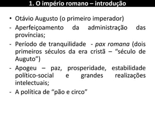 •Otávio Augusto (o primeiro imperador) 
-Aperfeiçoamento da administração das províncias; 
-Período de tranquilidade - pax romana (dois primeiros séculos da era cristã – “século de Auguto”) 
-Apogeu – paz, prosperidade, estabilidade político-social e grandes realizações intelectuais; 
-A política de “pão e circo” 
1. O império romano – introdução  