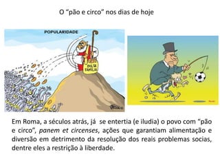 O “pão e circo” nos dias de hoje 
Em Roma, a séculos atrás, já se entertia (e iludia) o povo com “pão e circo”, panem et circenses, ações que garantiam alimentação e diversão em detrimento da resolução dos reais problemas socias, dentre eles a restrição à liberdade.  