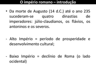 •Da morte de Augusto (14 d.C.) até o ano 235 sucederam-se quatro dinastias de imperadores: júlio-claudianos, os flávios, os antoninos e os severos. 
- Alto Império = período de prosperidade e desenvolvimento cultural; 
- Baixo Império = declínio de Roma (o lado ocidental) 
O império romano – introdução  