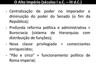 -Centralização de poder no imperador e diminuição do poder do Senado (o fim da República); 
-Profunda reforma política e administrativa = Burocracia (sistema de hierarquias com distribuição de funções); 
-Nova classe privilegiada = comerciantes enriquecidos; 
-“Pão e circo” = funcionamento político de Roma imperial; 
O Alto Império (séculos I a.C. – III d.C.)  