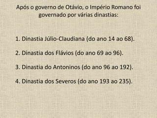Após o governo de Otávio, o Império Romano foi
governado por várias dinastias:
1. Dinastia Júlio-Claudiana (do ano 14 ao 68).
2. Dinastia dos Flávios (do ano 69 ao 96).
3. Dinastia do Antoninos (do ano 96 ao 192).
4. Dinastia dos Severos (do ano 193 ao 235).
 