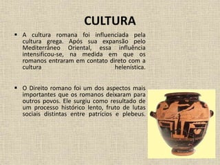 CULTURA
 A cultura romana foi influenciada pela
cultura grega. Após sua expansão pelo
Mediterrâneo Oriental, essa influência
intensificou-se, na medida em que os
romanos entraram em contato direto com a
cultura helenística.
 O Direito romano foi um dos aspectos mais
importantes que os romanos deixaram para
outros povos. Ele surgiu como resultado de
um processo histórico lento, fruto de lutas
sociais distintas entre patrícios e plebeus.
 