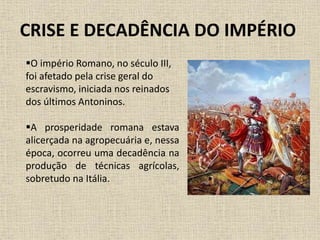 CRISE E DECADÊNCIA DO IMPÉRIO
O império Romano, no século III,
foi afetado pela crise geral do
escravismo, iniciada nos reinados
dos últimos Antoninos.
A prosperidade romana estava
alicerçada na agropecuária e, nessa
época, ocorreu uma decadência na
produção de técnicas agrícolas,
sobretudo na Itália.
 