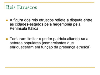Reis Etruscos
 A figura dos reis etruscos reflete a disputa entre
as cidades-estados pela hegemonia pela
Península Itálica
 Tentaram limitar o poder patrício aliando-se a
setores populares (comerciantes que
enriqueceram em função da presença etrusca)
 