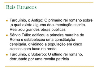 Reis Etruscos
 Tarquínio, o Antigo: O primeiro rei romano sobre
,o qual existe alguma documentação escrita.
Realizou grandes obras publicas
 Sérvio Túlio: edificou a primeira muralha de
Roma e estabeleceu uma constituição
censitária, dividindo a população em cinco
classes com base na renda
 Tarquínio, o Soberbo: O ultimo rei romano,
derrubado por uma revolta patrícia
 