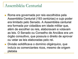 Assembléia Centurial
 Roma era governada por reis escolhidos pela
Assembléia Centurial (193 centúrias) e cujo poder
era limitado pelo Senado. A Assembléia centurial
era formada por cidadãos em idade militar que,
além de escolher os reis, elaboravam e votavam
as leis. O Senado ou Conselho de Anciãos era um
órgão consultivo, que possuía o direito de aprovar
ou vetar as leis elaboradas pelo rei.
 Divisão solidificava o domínio oligárquico, que
incluía os comerciantes ricos, mesmo de origem
plebéia
 