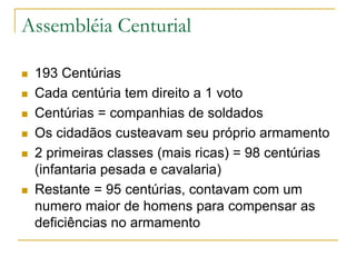 Assembléia Centurial
 193 Centúrias
 Cada centúria tem direito a 1 voto
 Centúrias = companhias de soldados
 Os cidadãos custeavam seu próprio armamento
 2 primeiras classes (mais ricas) = 98 centúrias
(infantaria pesada e cavalaria)
 Restante = 95 centúrias, contavam com um
numero maior de homens para compensar as
deficiências no armamento
 