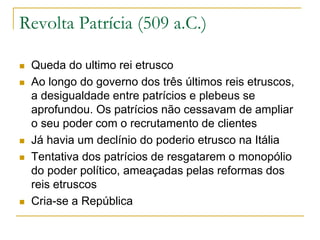 Revolta Patrícia (509 a.C.)
 Queda do ultimo rei etrusco
 Ao longo do governo dos três últimos reis etruscos,
a desigualdade entre patrícios e plebeus se
aprofundou. Os patrícios não cessavam de ampliar
o seu poder com o recrutamento de clientes
 Já havia um declínio do poderio etrusco na Itália
 Tentativa dos patrícios de resgatarem o monopólio
do poder político, ameaçadas pelas reformas dos
reis etruscos
 Cria-se a República
 