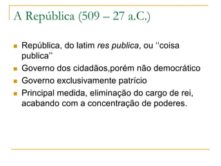 A República (509 – 27 a.C.)
 República, do latim res publica, ou ‘‘coisa
publica’’
 Governo dos cidadãos,porém não democrático
 Governo exclusivamente patrício
 Principal medida, eliminação do cargo de rei,
acabando com a concentração de poderes.
 