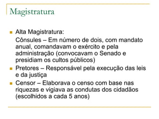 Magistratura
 Alta Magistratura:
Cônsules – Em número de dois, com mandato
anual, comandavam o exército e pela
administração (convocavam o Senado e
presidiam os cultos públicos)
 Pretores – Responsável pela execução das leis
e da justiça
 Censor – Elaborava o censo com base nas
riquezas e vigiava as condutas dos cidadãos
(escolhidos a cada 5 anos)
 