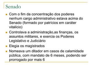 Senado
 Com o fim da concentração dos poderes
nenhum cargo administrativo estava acima do
Senado (formado por patrícios em caráter
vitalício)
 Controlava a administração,as finanças, os
assuntos militares, e exercia os Poderes
Legislativo e Judiciário
 Elegia os magistrados
 Nomeava um ditador em casos de calamidade
pública, com mandato de 6 meses, podendo ser
prorrogado por mais 6
 
