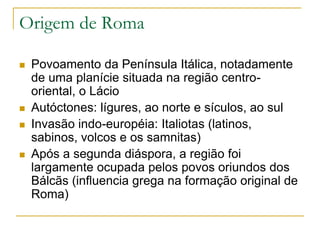 Origem de Roma
 Povoamento da Península Itálica, notadamente
de uma planície situada na região centro-
oriental, o Lácio
 Autóctones: lígures, ao norte e sículos, ao sul
 Invasão indo-européia: Italiotas (latinos,
sabinos, volcos e os samnitas)
 Após a segunda diáspora, a região foi
largamente ocupada pelos povos oriundos dos
Bálcãs (influencia grega na formação original de
Roma)
 