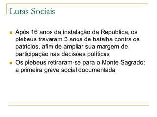 Lutas Sociais
 Após 16 anos da instalação da Republica, os
plebeus travaram 3 anos de batalha contra os
patrícios, afim de ampliar sua margem de
participação nas decisões políticas
 Os plebeus retiraram-se para o Monte Sagrado:
a primeira greve social documentada
 