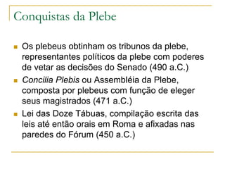 Conquistas da Plebe
 Os plebeus obtinham os tribunos da plebe,
representantes políticos da plebe com poderes
de vetar as decisões do Senado (490 a.C.)
 Concilia Plebis ou Assembléia da Plebe,
composta por plebeus com função de eleger
seus magistrados (471 a.C.)
 Lei das Doze Tábuas, compilação escrita das
leis até então orais em Roma e afixadas nas
paredes do Fórum (450 a.C.)
 