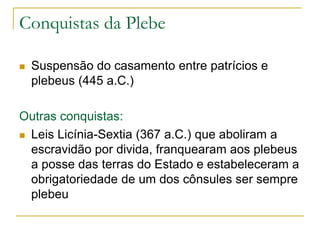 Conquistas da Plebe
 Suspensão do casamento entre patrícios e
plebeus (445 a.C.)
Outras conquistas:
 Leis Licínia-Sextia (367 a.C.) que aboliram a
escravidão por divida, franquearam aos plebeus
a posse das terras do Estado e estabeleceram a
obrigatoriedade de um dos cônsules ser sempre
plebeu
 