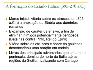 A formação do Estado Itálico (395-270 a.C.)
 Marco inicial: vitória sobre os etruscos em 395
a.C. e a anexação da Etrúria aos domínios
romanos
 Expansão de caráter defensivo, a fim de
eliminar inimigos potencialmente perigosos
(Batalhas contra Pirro, Rei do Épiro)
 Vitória sobre os etruscos e sobre os gauleses
desencadeou uma reação em cadeia
 Livres dos principais adversários que tinham na
península, domina do norte da Itália até as
regiões da Sicília, rivalizando com Cartago
 