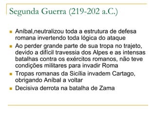 Segunda Guerra (219-202 a.C.)
 Aníbal,neutralizou toda a estrutura de defesa
romana invertendo toda lógica do ataque
 Ao perder grande parte de sua tropa no trajeto,
devido a difícil travessia dos Alpes e as intensas
batalhas contra os exércitos romanos, não teve
condições militares para invadir Roma
 Tropas romanas da Sicília invadem Cartago,
obrigando Aníbal a voltar
 Decisiva derrota na batalha de Zama
 
