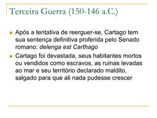 Terceira Guerra (150-146 a.C.)
 Após a tentativa de reerguer-se, Cartago tem
sua sentença definitiva proferida pelo Senado
romano: delenga est Carthago
 Cartago foi devastada, seus habitantes mortos
ou vendidos como escravos, as ruínas levadas
ao mar e seu território declarado maldito,
salgado para que ali nada pudesse crescer
 
