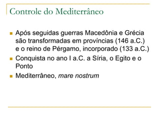 Controle do Mediterrâneo
 Após seguidas guerras Macedônia e Grécia
são transformadas em províncias (146 a.C.)
e o reino de Pérgamo, incorporado (133 a.C.)
 Conquista no ano I a.C. a Síria, o Egito e o
Ponto
 Mediterrâneo, mare nostrum
 