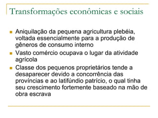 Transformações econômicas e sociais
 Aniquilação da pequena agricultura plebéia,
voltada essencialmente para a produção de
gêneros de consumo interno
 Vasto comércio ocupava o lugar da atividade
agrícola
 Classe dos pequenos proprietários tende a
desaparecer devido a concorrência das
províncias e ao latifúndio patrício, o qual tinha
seu crescimento fortemente baseado na mão de
obra escrava
 