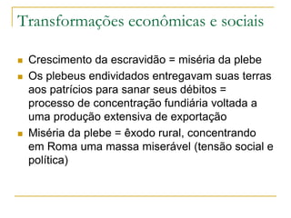 Transformações econômicas e sociais
 Crescimento da escravidão = miséria da plebe
 Os plebeus endividados entregavam suas terras
aos patrícios para sanar seus débitos =
processo de concentração fundiária voltada a
uma produção extensiva de exportação
 Miséria da plebe = êxodo rural, concentrando
em Roma uma massa miserável (tensão social e
política)
 