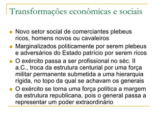Transformações econômicas e sociais
 Novo setor social de comerciantes plebeus
ricos, homens novos ou cavaleiros
 Marginalizados politicamente por serem plebeus
e adversários do Estado patrício por serem ricos
 O exército passa a ser profissional no séc. II
a.C., troca da estrutura centurial por uma força
militar permanente submetida a uma hierarquia
rígida, no topo da qual se achavam os generais
 O exército se torna uma força política a margem
da estrutura republicana, pois o general passa a
representar um poder extraordinário
 