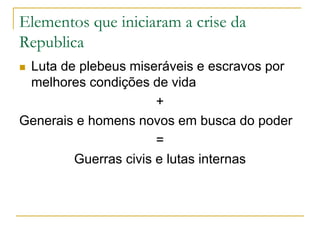 Elementos que iniciaram a crise da
Republica
 Luta de plebeus miseráveis e escravos por
melhores condições de vida
+
Generais e homens novos em busca do poder
=
Guerras civis e lutas internas
 