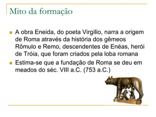 Mito da formação
 A obra Eneida, do poeta Virgílio, narra a origem
de Roma através da história dos gêmeos
Rômulo e Remo, descendentes de Enéas, herói
de Tróia, que foram criados pela loba romana
 Estima-se que a fundação de Roma se deu em
meados do séc. VIII a.C. (753 a.C.)
 