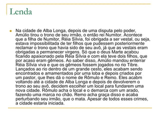 Lenda
 Na cidade de Alba Longa, depois de uma disputa pelo poder,
Amúlio tirou o trono de seu irmão, o então rei Numitor. Acontece
que a filha de Numitor, Réia Sìlvia, foi obrigada a ser vestal, ou seja,
estava impossibilitada de ter filhos que pudessem posteriormente
reclamar o trono que havia sido de seu avô, já que as vestais eram
obrigadas a permanecer virgens. Só que o deus Marte acabou
ficando apaixonado pela Réia Sílvia e com ela teve dois filhos, que
por acaso eram gêmeos. Ao saber disso, Amúlio mandou enterrar
Réia Sílvia viva e que os gêmeos fossem jogados no rio Tibre.
Lançados ao rio dentro de um grande cesto, eles acabam sendo
encontrados e amamentados por uma loba e depois criados por
um pastor, que lhes dá o nome de Rômulo e Remo. Eles acabm
voltando até a cidade de Alba Longa e depois de devolverem o
trono ao seu avô, decidem escolher um local para fundarem uma
nova cidade. Rômulo acha o local e o demarca com um arado,
fazendo uma marca no chão. Remo acha graça disso e acaba
perturbando seu irmão, que o mata. Apesar de todos esses crimes,
a cidade estaria iniciada.
 