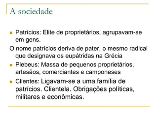 A sociedade
 Patrícios: Elite de proprietários, agrupavam-se
em gens.
O nome patrícios deriva de pater, o mesmo radical
que designava os eupátridas na Grécia
 Plebeus: Massa de pequenos proprietários,
artesãos, comerciantes e camponeses
 Clientes: Ligavam-se a uma família de
patrícios. Clientela. Obrigações políticas,
militares e econômicas.
 