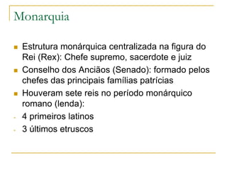Monarquia
 Estrutura monárquica centralizada na figura do
Rei (Rex): Chefe supremo, sacerdote e juiz
 Conselho dos Anciãos (Senado): formado pelos
chefes das principais famílias patrícias
 Houveram sete reis no período monárquico
romano (lenda):
- 4 primeiros latinos
- 3 últimos etruscos
 
