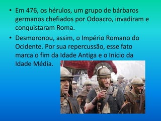 • Em 476, os hérulos, um grupo de bárbaros
germanos chefiados por Odoacro, invadiram e
conquistaram Roma.
• Desmoronou, assim, o Império Romano do
Ocidente. Por sua repercussão, esse fato
marca o fim da Idade Antiga e o Inicio da
Idade Média.
 