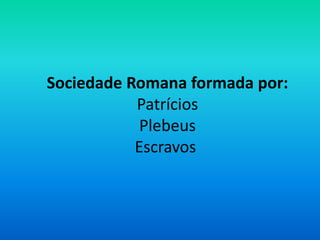 Sociedade Romana formada por:
Patrícios
Plebeus
Escravos
 