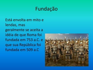 Fundação
Está envolta em mito e
lendas, mas
geralmente se aceita a
idéia de que Roma foi
fundada em 753 a.C. e
que sua República foi
fundada em 509 a.C
 