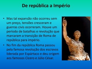 De república a Império
• Mas tal expansão não ocorreu sem
um preço, tensões cresceram e
guerras civis ocorreram. Houve um
período de batalhas e revolução que
marcaram a transição de Roma de
república para império.
• No fim da república Roma passou
pela famosa revolução dos escravos
liderada por Espártaco e deu origem
aos famosos Cícero e Júlio César.
 