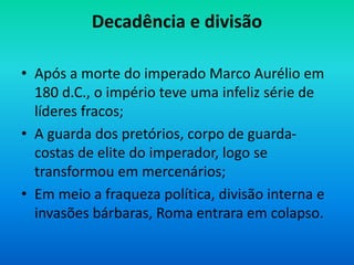 Decadência e divisão
• Após a morte do imperado Marco Aurélio em
180 d.C., o império teve uma infeliz série de
líderes fracos;
• A guarda dos pretórios, corpo de guarda-
costas de elite do imperador, logo se
transformou em mercenários;
• Em meio a fraqueza política, divisão interna e
invasões bárbaras, Roma entrara em colapso.
 